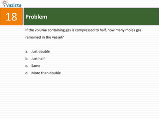 18   Problem

     If the volume containing gas is compressed to half, how many moles gas
     remained in the vessel?


     a. Just double
     b. Just half
     c. Same
     d. More than double
 