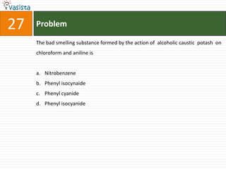 27   Problem

     The bad smelling substance formed by the action of alcoholic caustic potash on
     chloroform and aniline is


     a. Nitrobenzene
     b. Phenyl isocynaide
     c. Phenyl cyanide
     d. Phenyl isocyanide
 