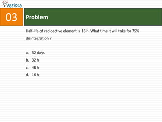 03   Problem

     Half-life of radioactive element is 16 h. What time it will take for 75%
     disintegration ?


     a. 32 days
     b. 32 h
     c. 48 h
     d. 16 h
 