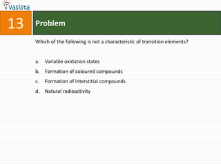 13   Problem

     Which of the following is not a characteristic of transition elements?


     a. Variable oxidation states
     b. Formation of coloured compounds
     c.   Formation of interstitial compounds
     d. Natural radioactivity
 