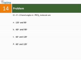 14   Problem

     Cl – P – Cl bond angles in PCl5 molecule are


     a. 120 and 90


     b. 60 and 90


     c. 60 and 120


     d. 60 and 120
 