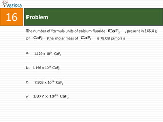 16   Problem

     The number of formula units of calcium fluoride CaF2    , present in 146.4 g
     of CaF2      (the molar mass of CaF2   is 78.08 g/mol) is


     a.   1.129 x 1024 CaF2


     b. 1.146 x 1024 CaF2


     c.   7.808 x 1024 CaF2


                  24
     d. 1.877 x 10 CaF2
 