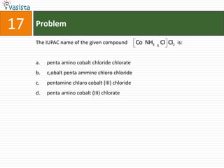 17   Problem

     The IUPAC name of the given compound          Co NH3   5
                                                                Cl Cl2 is:


     a.   penta amino cobalt chloride chlorate
     b.   c,obalt penta ammine chloro chloride
     c.   pentamine chIaro cobalt (III) chloride
     d.   penta amino cobalt (III) chlorate
 