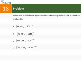 18   Problem

     When SCN- is added to an aqueous solution containing Fe(N03h, the ,complex ion
     produced is

                                 2
     a.   Fe OH2   2
                           SCN


                                     2
     b.   Fe OH2       5
                           SCN

                                     2
     c.   Fe OH2       8
                           SCN

                                         6
     d.   Fe OH2            SCN
 