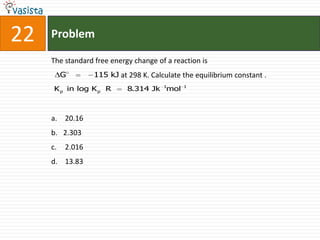 22   Problem

     The standard free energy change of a reaction is
          G       115 kJ at 298 K. Calculate the equilibrium constant .
      K p in log K p R      8.314 Jk 1mol    1




     a. 20.16
     b. 2.303
     c.   2.016
     d. 13.83
 