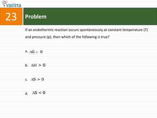 23   Problem

     If an endothermic reaction occurs spontaneously at constant temperature (T)
     and pressure (p), then which of the following is true?


     a. G     0


     b.      >0


     c.   S>0



     d.     S<0
 