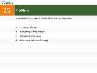 25   Problem

     A spontaneous process is one in which the system suffers


     a. no energy change
     b. a lowering of free energy
     c.   a lowering of entropy
     d. an increase in internal energy
 