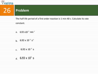 26   Problem

     The half-life period of a first order reaction is 1 min 40 s. Calculate its rate
     constant.


     a. 6.93 x10 3 min 1

                 3  -1
     b. 6.93 x 10 s


                      3
     c.   6.93 x 10       s


                      3
     d. 6.93 x 10 s
 