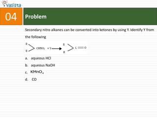 04   Problem

     Secondary nitro alkanes can be converted into ketones by using Y. Identify Y from
     the following




     a. aqueous HCl
     b. aqueous NaOH
     c. KMnO 4
     d. CO
 