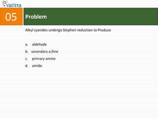 05   Problem

     Alkyl cyanides undergo Stephen reduction to Produce


     a. aldehyde
     b. secondary a,lline
     c.   primary amine
     d. amide
 