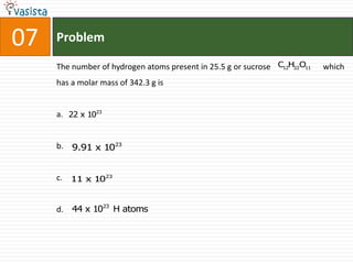 07   Problem

     The number of hydrogen atoms present in 25.5 g or sucrose C12H22O11   which
     has a molar mass of 342.3 g is


     a. 22 x 1023


     b. 9.91 x 1023


     c. 11 x 1023


     d. 44 x 1023 H atoms
 