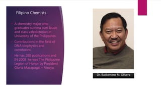 Filipino Chemists
 A chemistry major who
graduates summa cum laude
and class valedictorian in
University of the Philippines.
 Contributions in the field of
DNA biophysics and
conotoxins.
 He has 280 publications and
IN 2008 he was The Philippine
Legion of Honor by President
Gloria Macapagal – Arroyo.
Dr. Baldomero M. Olivera
 