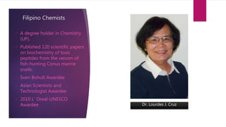 Filipino Chemists
 A degree holder in Chemistry
(UP).
 Published 120 scientific papers
on biochemistry of toxic
peptides from the venom of
fish-hunting Conus marine
snails.
 Sven Bohult Awardee
 Asian Scientists and
Technologist Awardee
 2010 L’ Oreal-UNESCO
Awardee Dr. Lourdes J. Cruz
 