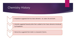 Chemistry History
• Empedocer suggested the Four basic elements – air, water, fire and Earth.
• Aristotle suggested heavenly ether that is added to the 4 basic elements introduced
by Empedocer..
• Democritus suggested that matter is composed of atoms.
 