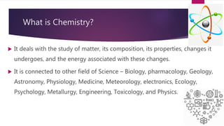 What is Chemistry?
 It deals with the study of matter, its composition, its properties, changes it
undergoes, and the energy associated with these changes.
 It is connected to other field of Science – Biology, pharmacology, Geology,
Astronomy, Physiology, Medicine, Meteorology, electronics, Ecology,
Psychology, Metallurgy, Engineering, Toxicology, and Physics.
 