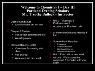 Welcome to Chemistry I – Day III
Portland Evening Scholars
Mr. Treothe Bullock - Instructor
 Debrief Candle Lab
 Turn in completed labs next week
 Chapter 1 Review
 This is your personal pre test
 We will go over
 Element Reports –notes
 Volunteers for sharing with
class
 Pair shares?
 Write up in lab next week
 Unit 2 – Overview &
PreAssessment
 Accuracy vs. Precision Lab
 SI metric conversions Practice &
Lab
 Science Math Marathon
 Exponents
 Scientific Notation
 Significant Figures
 Dimensional Analysis
 Unit 1 Exam will be next week
 All Unit 1 Work should be
completed & turned in with your
exam
 