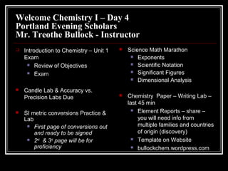 Welcome Chemistry I – Day 4
Portland Evening Scholars
Mr. Treothe Bullock - Instructor


Introduction to Chemistry – Unit 1
Exam
 Review of Objectives
 Exam



Candle Lab & Accuracy vs.
Precision Labs Due



SI metric conversions Practice &
Lab
 First page of conversions out
and ready to be signed
 2nd & 3rd page will be for
proficiency



Science Math Marathon
 Exponents
 Scientific Notation
 Significant Figures
 Dimensional Analysis



Chemistry Paper – Writing Lab –
last 45 min
 Element Reports – share –
you will need info from
multiple families and countries
of origin (discovery)
 Template on Website
 bullockchem.wordpress.com

 
