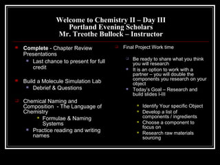 Welcome to Chemistry II – Day III
Portland Evening Scholars
Mr. Treothe Bullock – Instructor






Complete - Chapter Review
Presentations
 Last chance to present for full
credit
Build a Molecule Simulation Lab
 Debrief & Questions
Chemical Naming and
Composition - The Language of
Chemistry
 Formulae & Naming
Systems
 Practice reading and writing
names



Final Project Work time





Be ready to share what you think
you will research
It is an option to work with a
partner – you will double the
components you research on your
object
Today’s Goal – Research and
build slides I-III







Identify Your specific Object
Develop a list of
components / ingredients
Choose a component to
focus on
Research raw materials
sourcing

 
