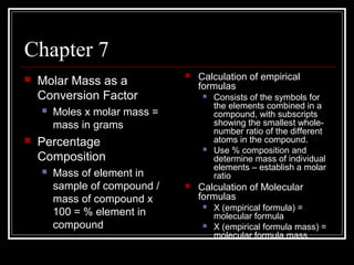 Chapter 7


Molar Mass as a
Conversion Factor








Moles x molar mass =
mass in grams

Percentage
Composition


Calculation of empirical
formulas

Mass of element in
sample of compound /
mass of compound x
100 = % element in
compound





Consists of the symbols for
the elements combined in a
compound, with subscripts
showing the smallest wholenumber ratio of the different
atoms in the compound.
Use % composition and
determine mass of individual
elements – establish a molar
ratio

Calculation of Molecular
formulas



X (empirical formula) =
molecular formula
X (empirical formula mass) =
molecular formula mass

 