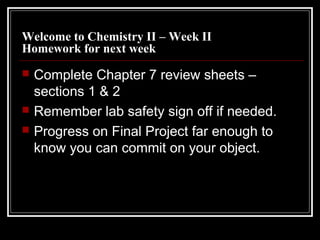 Welcome to Chemistry II – Week II
Homework for next week





Complete Chapter 7 review sheets –
sections 1 & 2
Remember lab safety sign off if needed.
Progress on Final Project far enough to
know you can commit on your object.

 