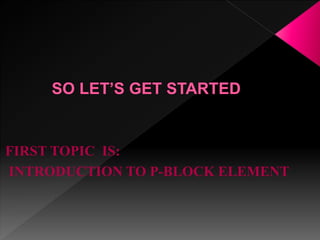 FIRST TOPIC IS:
INTRODUCTION TO P-BLOCK ELEMENT
 