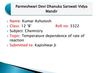  Name: Kumar Ashutosh
 Class: 12 ‘B’ Roll no: 3322
 Subject: Chemistry
 Topic: Temperature dependence of rate of
reaction
 Submitted to: Kapishwar Ji
Parmeshwari Devi Dhanuka Sarswati Vidya
Mandir
 