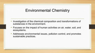 Environmental Chemistry
• Investigation of the chemical composition and transformations of
substances in the environment.
• Focuses on the impact of human activities on air, water, soil, and
ecosystems.
• Addresses environmental issues, pollution control, and promotes
sustainable practices.
 