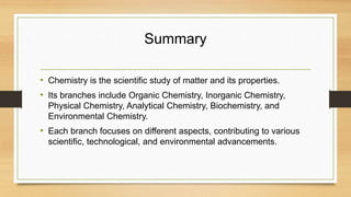 Summary
• Chemistry is the scientific study of matter and its properties.
• Its branches include Organic Chemistry, Inorganic Chemistry,
Physical Chemistry, Analytical Chemistry, Biochemistry, and
Environmental Chemistry.
• Each branch focuses on different aspects, contributing to various
scientific, technological, and environmental advancements.
 