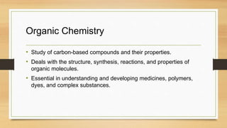 Organic Chemistry
• Study of carbon-based compounds and their properties.
• Deals with the structure, synthesis, reactions, and properties of
organic molecules.
• Essential in understanding and developing medicines, polymers,
dyes, and complex substances.
 