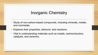 Inorganic Chemistry
• Study of non-carbon-based compounds, including minerals, metals,
and nonmetals.
• Explores their properties, behavior, and reactions.
• Vital in understanding materials such as metals, semiconductors,
catalysts, and ceramics.
 