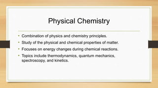 Physical Chemistry
• Combination of physics and chemistry principles.
• Study of the physical and chemical properties of matter.
• Focuses on energy changes during chemical reactions.
• Topics include thermodynamics, quantum mechanics,
spectroscopy, and kinetics.
 