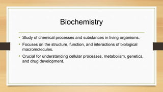 Biochemistry
• Study of chemical processes and substances in living organisms.
• Focuses on the structure, function, and interactions of biological
macromolecules.
• Crucial for understanding cellular processes, metabolism, genetics,
and drug development.
 