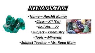INTRODUCTION
•Name – Harshit Kumar
•Class – XII (Sci)
•Roll No. – 22
•Subject – Chemistry
•Topic – Minerals
•Subject Teacher – Ms. Rupa Mam
 