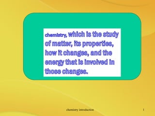 chemistry, which is the study
of matter, its properties,
how it changes, and the
energy that is involved in
those changes.
chemistry introduction 1
 