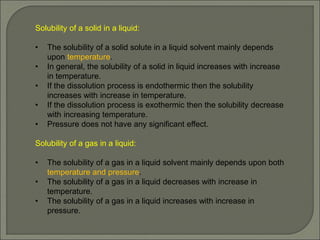 Solubility of a solid in a liquid:
• The solubility of a solid solute in a liquid solvent mainly depends
upon temperature.
• In general, the solubility of a solid in liquid increases with increase
in temperature.
• If the dissolution process is endothermic then the solubility
increases with increase in temperature.
• If the dissolution process is exothermic then the solubility decrease
with increasing temperature.
• Pressure does not have any significant effect.
Solubility of a gas in a liquid:
• The solubility of a gas in a liquid solvent mainly depends upon both
temperature and pressure.
• The solubility of a gas in a liquid decreases with increase in
temperature.
• The solubility of a gas in a liquid increases with increase in
pressure.
 