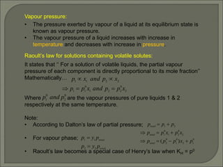 Vapour pressure:
• The pressure exerted by vapour of a liquid at its equilibrium state is
known as vapour pressure.
• The vapour pressure of a liquid increases with increase in
temperature and decreases with increase in pressure.
Raoult’s law for solutions containing volatile solutes:
It states that ‘‘ For a solution of volatile liquids, the partial vapour
pressure of each component is directly proportional to its mole fraction’’
Mathematically…
Where are the vapour pressures of pure liquids 1 & 2
respectively at the same temperature.
Note:
• According to Dalton’s law of partial pressure;
• For vapour phase;
• Raoult’s law becomes a special case of Henry’s law when KH = p0
2
0
2
2
1
0
1
1
2
2
1
1
x
p
p
and
x
p
p
x
p
and
x
p





0
2
0
1 p
and
p
0
1
2
0
1
0
2
2
0
2
1
0
1
2
1
)
( p
x
p
p
p
x
p
x
p
p
p
p
p
total
total
total









total
total
p
y
p
p
y
p
2
2
1
1


 