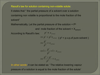 Raoult’s law for solution containing non-volatile solute:
It states that “ the partial pressure of a solvent over a solution
containing non volatile is proportional to the mole fraction of the
solvent”
Mathematically, Let the partial pressure of the solution = Ps
and mole fraction of the solvent = Xsolvent
According to Raoult’s law;
( p0 = p.v.p.of pure solvent )
In other words, it can be stated as ‘ The relative lowering vapour
pressure of a solution is equal to the mole fraction of the solute’
solute
s
solvent
s
solvent
s
solvent
s
solvent
s
x
p
p
p
x
p
p
x
p
p
x
p
p
x
p












0
0
0
0
0
1
1
 
