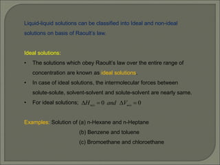 Liquid-liquid solutions can be classified into Ideal and non-ideal
solutions on basis of Raoult’s law.
Ideal solutions:
• The solutions which obey Raoult’s law over the entire range of
concentration are known as ideal solutions.
• In case of ideal solutions, the intermolecular forces between
solute-solute, solvent-solvent and solute-solvent are nearly same.
• For ideal solutions;
Examples: Solution of (a) n-Hexane and n-Heptane
(b) Benzene and toluene
(c) Bromoethane and chloroethane
0
0 


 mix
mix V
and
H
 