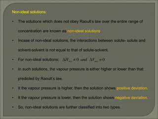 Non-ideal solutions:
• The solutions which does not obey Raoult’s law over the entire range of
concentration are known as non-ideal solutions.
• Incase of non-ideal solutions, the interactions between solute- solute and
solvent-solvent is not equal to that of solute-solvent.
• For non-ideal solutions;
• In such solutions, the vapour pressure is either higher or lower than that
predicted by Raoult’s law.
• It the vapour pressure is higher, then the solution shows positive deviation.
• It the vapour pressure is lower, then the solution shows negative deviation.
• So, non-ideal solutions are further classified into two types.
0
0 


 mix
mix V
and
H
 