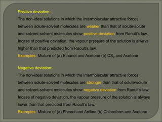 Positive deviation:
The non-ideal solutions in which the intermolecular attractive forces
between solute-solvent molecules are weaker than that of solute-solute
and solvent-solvent molecules show positive deviation from Raoult’s law.
Incase of positive deviation, the vapour pressure of the solution is always
higher than that predicted from Raoult’s law.
Examples: Mixture of (a) Ethanol and Acetone (b) CS2 and Acetone
Negative deviation:
The non-ideal solutions in which the intermolecular attractive forces
between solute-solvent molecules are stronger than that of solute-solute
and solvent-solvent molecules show negative deviation from Raoult’s law.
Incase of negative deviation, the vapour pressure of the solution is always
lower than that predicted from Raoult’s law.
Examples: Mixture of (a) Phenol and Aniline (b) Chloroform and Acetone
 