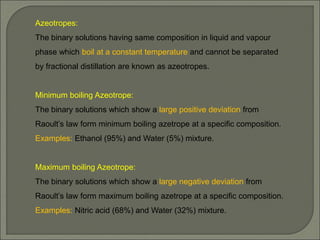 Azeotropes:
The binary solutions having same composition in liquid and vapour
phase which boil at a constant temperature and cannot be separated
by fractional distillation are known as azeotropes.
Minimum boiling Azeotrope:
The binary solutions which show a large positive deviation from
Raoult’s law form minimum boiling azetrope at a specific composition.
Examples: Ethanol (95%) and Water (5%) mixture.
Maximum boiling Azeotrope:
The binary solutions which show a large negative deviation from
Raoult’s law form maximum boiling azetrope at a specific composition.
Examples: Nitric acid (68%) and Water (32%) mixture.
 
