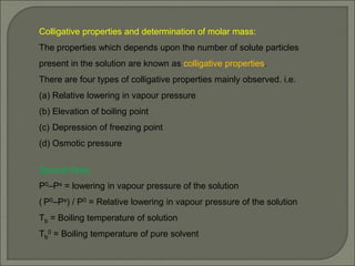 Colligative properties and determination of molar mass:
The properties which depends upon the number of solute particles
present in the solution are known as colligative properties.
There are four types of colligative properties mainly observed. i.e.
(a) Relative lowering in vapour pressure
(b) Elevation of boiling point
(c) Depression of freezing point
(d) Osmotic pressure
Special Note:
P0–Ps = lowering in vapour pressure of the solution
( P0–Ps) / P0 = Relative lowering in vapour pressure of the solution
Tb = Boiling temperature of solution
Tb
0 = Boiling temperature of pure solvent
 