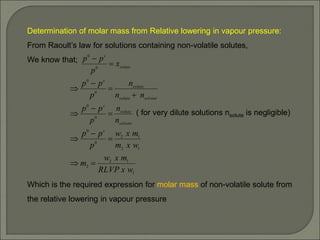 Determination of molar mass from Relative lowering in vapour pressure:
From Raoult’s law for solutions containing non-volatile solutes,
We know that;
( for very dilute solutions nsolute is negligible)
Which is the required expression for molar mass of non-volatile solute from
the relative lowering in vapour pressure
1
1
2
2
1
2
1
2
0
0
0
0
0
0
0
0
w
x
RLVP
m
x
w
m
w
x
m
m
x
w
p
p
p
n
n
p
p
p
n
n
n
p
p
p
x
p
p
p
s
solvent
solute
s
solvent
solute
solute
s
solute
s














 