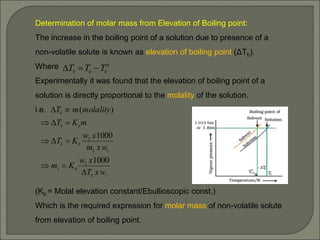 Determination of molar mass from Elevation of Boiling point:
The increase in the boiling point of a solution due to presence of a
non-volatile solute is known as elevation of boiling point (ΔTb).
Where
Experimentally it was found that the elevation of boiling point of a
solution is directly proportional to the molality of the solution.
i.e.
(Kb = Molal elevation constant/Ebullioscopic const.)
Which is the required expression for molar mass of non-volatile solute
from elevation of boiling point.
1
2
2
1
2
2
1000
1000
)
(
w
x
T
x
w
K
m
w
x
m
x
w
K
T
m
K
T
molality
m
T
b
b
b
b
b
b
b











0
b
b
b T
T
T 


 