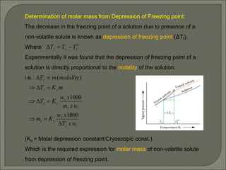 Determination of molar mass from Depression of Freezing point:
The decrease in the freezing point of a solution due to presence of a
non-volatile solute is known as depression of freezing point (ΔTf).
Where
Experimentally it was found that the depression of freezing point of a
solution is directly proportional to the molality of the solution.
i.e.
(Kb = Molal depression constant/Cryoscopic const.)
Which is the required expression for molar mass of non-volatile solute
from depression of freezing point.
0
f
f
f T
T
T 


1
2
2
1
2
2
1000
1000
)
(
w
x
T
x
w
K
m
w
x
m
x
w
K
T
m
K
T
molality
m
T
f
f
f
f
f
f
f











 
