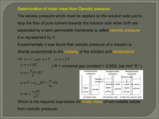 Determination of molar mass from Osmotic pressure:
The excess pressure which must be applied on the solution side just to
stop the flow of pure solvent towards the solution side when both are
separated by a semi permeable membrane is called osmotic pressure.
It is represented by .
Experimentally it was found that osmotic pressure of a solution is
directly proportional to the molarity of the solution and temperature.
i.e.
( R = universal gas constant = 0.082L bar mol–1K–1)
Which is the required expression for molar mass of non-volatile solute
from osmotic pressure.
V
RT
w
m
RT
m
w
RT
n
V
RT
V
n
CRT
CT
T
and
C
solute
solute




















2
2
2
2

 