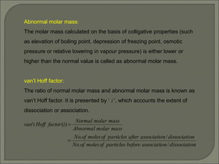 Abnormal molar mass:
The molar mass calculated on the basis of colligative properties (such
as elevation of boiling point, depression of freezing point, osmotic
pressure or relative lowering in vapour pressure) is either lower or
higher than the normal value is called as abnormal molar mass.
van’t Hoff factor:
The ratio of normal molar mass and abnormal molar mass is known as
van’t Hoff factor. It is presented by ‘ i ’, which accounts the extent of
dissociation or association.
on
dissociati
n
associatio
before
particles
of
moles
of
No
on
dissociati
n
associatio
after
particles
of
moles
of
No
mass
molar
Abnormal
mass
molar
Normal
i
factor
Hoff
t
van
/
.
/
.
)
(
'


 