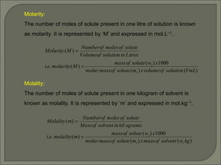 Molarity:
The number of moles of solute present in one litre of solution is known
as molarity. It is represented by ‘M’ and expressed in mol.L–1.
Molality:
The number of moles of solute present in one kilogram of solvent is
known as molality. It is represented by ‘m’ and expressed in mol.kg–1.
)
(
)
(
1000
)
(
)
(
.
.
)
(
2
2
VmL
solution
of
volume
x
m
solute
of
mass
molar
x
w
solute
of
mass
M
molarity
e
i
Litres
in
solution
of
Volume
solute
of
moles
of
Number
M
Molarity


)
(
)
(
1000
)
(
)
(
.
.
)
(
1
2
2
kg
w
solvent
of
mass
x
m
solute
of
mass
molar
x
w
solute
of
mass
m
molality
e
i
ograms
kil
in
solvent
of
Mass
solute
of
moles
of
Number
m
Molality


 