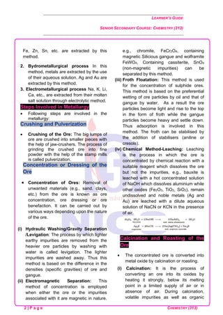 LEARNER’S GUIDE
SENIOR SECONDARY COURSE: CHEMISTRY (313)
2 | P a g e CHEMISTRY (313)
Fe, Zn, Sn, etc. are extracted by this
method.
2. Bydrometallurgical process In this
method, metals are extracted by the use
of their aqueous solution. Ag and Au are
extracted by this method.
3. Electrometallurgical process Na, K, Li,
Ca, etc., are extracted from their molten
salt solution through electrolytic method.
Steps Involved in Metallurgy
• Following steps are involved in the
metallurgy:
Crushing and Pulverization
• Crushing of the Ore: The big lumps of
ore are crushed into smaller pieces with
the help of jaw-crushers. The process of
grinding the crushed ore into fine
powder with the help of the stamp mills
is called pulverization.
Concentration or Dressing of the
Ore
• Concentration of Ores: Removal of
unwanted materials (e.g., sand. clays,
etc.) from the ore is known as ore
concentration, ore dressing or ore
benefaction. It can be carried out by
various ways depending upon the nature
of the ore.
(i) Hydraulic Washing/Gravity Separation
/Levigation: The process by which lighter
earthy impurities are removed from the
heavier ore particles by washing with
water is called levigation. The lighter
impurities are washed away. Thus this
method is based on the difference in the
densities (specific gravities) of ore and
gangue.
(ii) Electromagnetic Separation: This
method of concentration is employed
when either the ore or the impurities
associated with it are magnetic in nature.
e.g., chromite, FeCr2O4, containing
magnetic Silicious gangue and wolframite
FeWO4, Containing cassiterite, SnO4
(non-magnetic impurities) can be
separated by this method.
(iii) Froth Floatation: This method is used
for the concentration of sulphide ores.
This method is based on the preferential
wetting of ore particles by oil and that of
gangue by water. As a result the ore
particles become light and rise to the top
in the form of froth while the gangue
particles become heavy and settle down.
Thus adsorption is involved in this
method. The froth can be stabilised by
the addition of stabilisers (aniline or
cresols).
(iv) Chemical Method-Leaching: Leaching
is the process in which the ore is
concentrated by chemical reaction with a
suitable reagent which dissolves the ore
but not the impurities, e.g., bauxite is
leached with a hot concentrated solution
of NaOH which dissolves aluminium while
other oxides (Fe2O3, TiO2, SiO2), remain
undissolved and noble metals (Ag and
Au) are leached with a dilute aqueous
solution of NaCN or KCN in the presence
of air.
Calcination and Roasting of the
Ore
• The concentrated ore is converted into
metal oxide by calcination or roasting.
(i) Calcination: It is the process of
converting an ore into its oxides by
heating it strongly, below its melting
point in a limited supply of air or in
absence of air. During calcination,
volatile impurities as well as organic
 