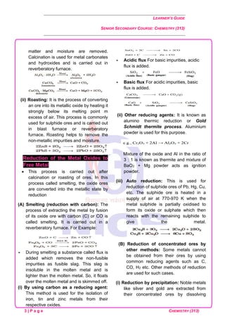 LEARNER’S GUIDE
SENIOR SECONDARY COURSE: CHEMISTRY (313)
3 | P a g e CHEMISTRY (313)
matter and moisture are removed.
Calcination is used for metal carbonates
and hydroxides and is carried out in
reverberatory furnace.
(ii) Roasting: It is the process of converting
an ore into its metallic oxide by heating it
strongly below its melting point m
excess of air. This process is commonly
used for sulphide ores and is carried out
in blast furnace or reverberatory
furnace. Roasting helps to remove the
non-metallic impurities and moisture.
Reduction of the Metal Oxides to
Free Metal
• This process is carried out after
calcination or roasting of ores. In this
process called smelting, the oxide ores
are converted into the metallic state by
reduction
(A) Smelting (reduction with carbon): The
process of extracting the metal by fusion
of its oxide ore with carbon (C) or CO is
called smelting. It is carried out in a
reverberatory furnace. For Example:
 During smelting a substance called flux is
added which removes the non-fusible
impurities as fusible slag. This slag is
insoluble in the molten metal and is
lighter than the molten metal. So, it floats
over the molten metal and is skimmed off.
(i) By using carbon as a reducing agent:
This method is used for the isolation of
iron, tin and zinc metals from their
respective oxides.
 Acidic flux For basic impurities, acidic
flux is added.
 Basic flux For acidic impurities, basic
flux is added.
(ii) Other reducing agents: It is known as
alumino thermic reduction or Gold
Schmidt thermite process. Aluminium
powder is used for this purpose.
Mixture of the oxide and Al in the ratio of
3 : 1 is known as thermite and mixture of
BaO2 + Mg powder acts as ignition
powder.
(iii) Auto reduction: This is used for
reduction of sulphide ores of Pb, Hg, Cu,
etc. The sulphide ore is heated in a
supply of air at 770-970 K when the
metal sulphide is partially oxidised to
form its oxide or sulphate which then
reacts with the remaining sulphide to
give the metal.
(B) Reduction of concentrated ores by
other methods: Some metals cannot
be obtained from their ores by using
common reducing agents such as C,
CO, H2 etc. Other methods of reduction
are used for such cases.
(i) Reduction by precipitation: Noble metals
like silver and gold are extracted from
their concentrated ores by dissolving
 